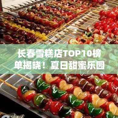 长春雪糕店TOP10榜单揭晓！夏日甜蜜乐园，你Pick哪家？